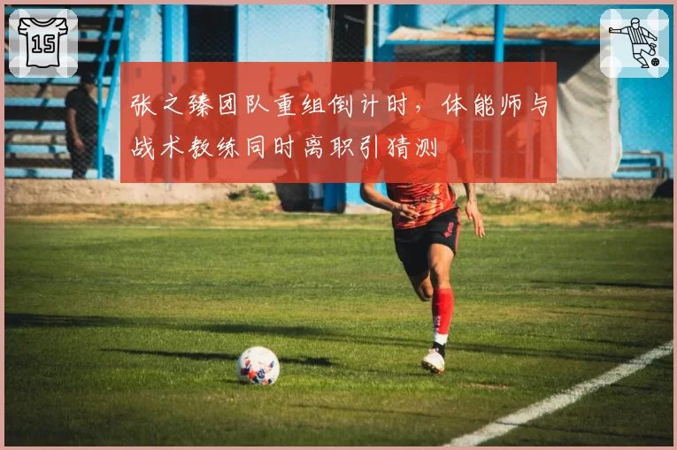 张之臻团队重组倒计时，体能师与战术教练同时离职引猜测
