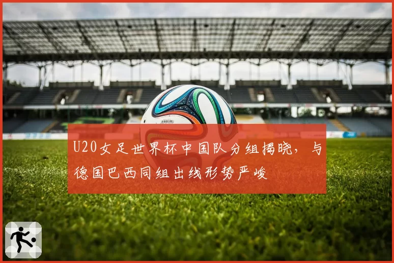 U20女足世界杯中国队分组揭晓，与德国巴西同组出线形势严峻