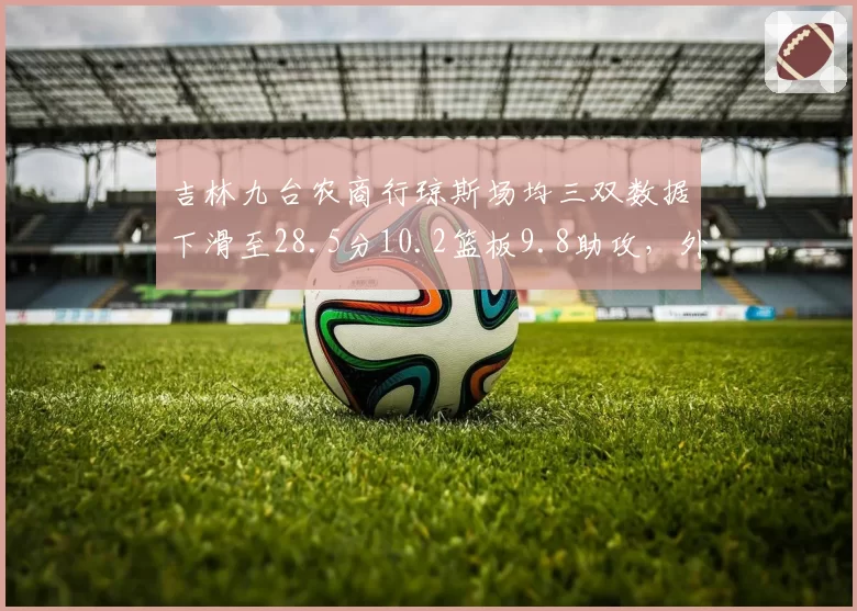 吉林九台农商行琼斯场均三双数据下滑至28.5分10.2篮板9.8助攻,外援老化影响争冠前景