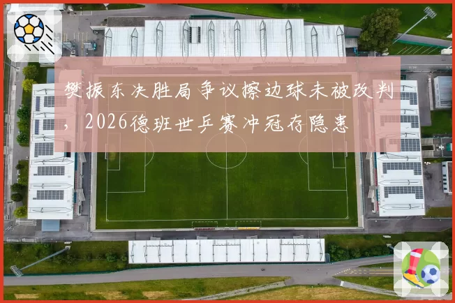 樊振东决胜局争议擦边球未被改判,2026德班世乒赛冲冠存隐患
