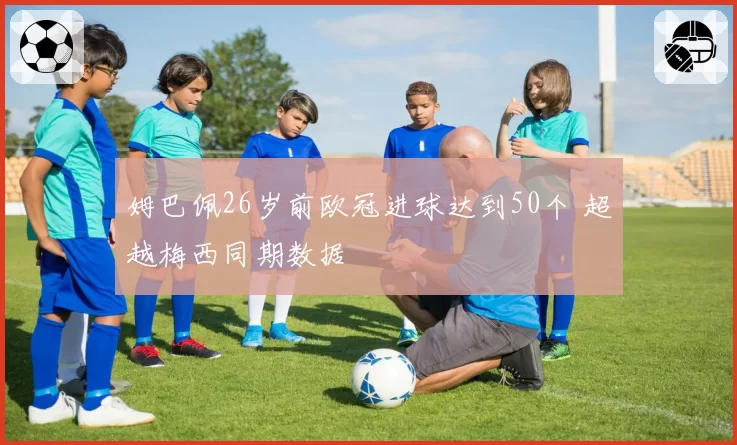 姆巴佩26岁前欧冠进球达到50个 超越梅西同期数据