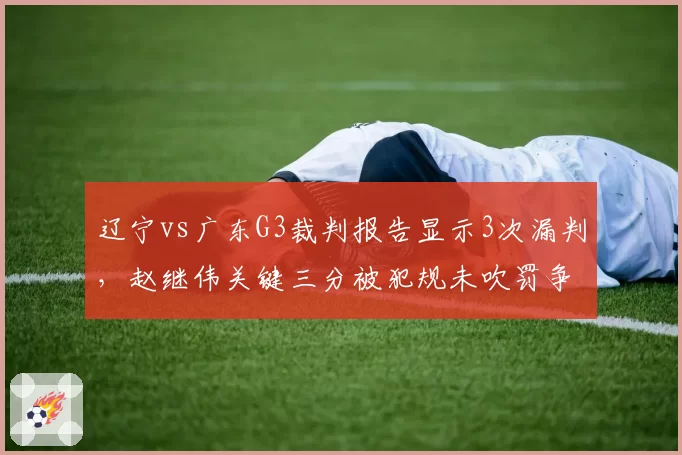 辽宁vs广东G3裁判报告显示3次漏判,赵继伟关键三分被犯规未吹罚争议最大