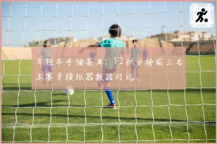 年轻车手储备库：F2积分榜前三名本赛季模拟器数据对比