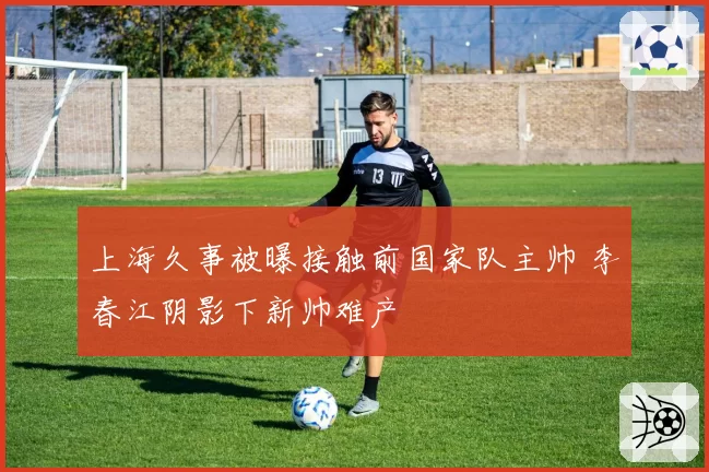 上海久事被曝接触前国家队主帅 李春江阴影下新帅难产