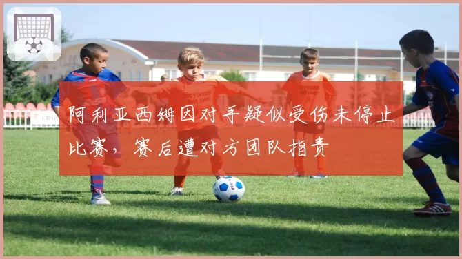 阿利亚西姆因对手疑似受伤未停止比赛,赛后遭对方团队指责