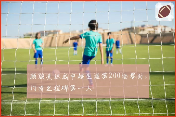 颜骏凌达成中超生涯第200场零封,门将里程碑第一人