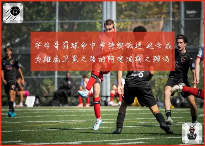 字母哥罚球命中率持续低迷 这会成为雄鹿卫冕之路的阿喀琉斯之踵吗？