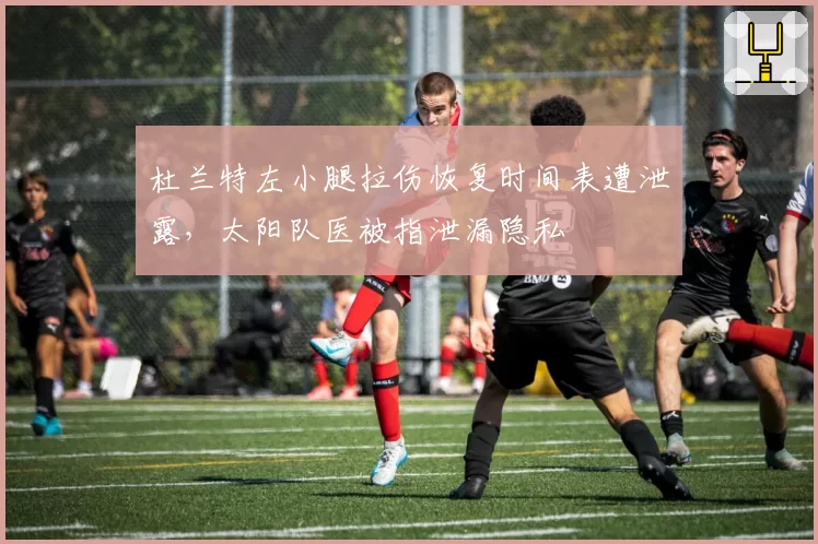 杜兰特左小腿拉伤恢复时间表遭泄露,太阳队医被指泄漏隐私