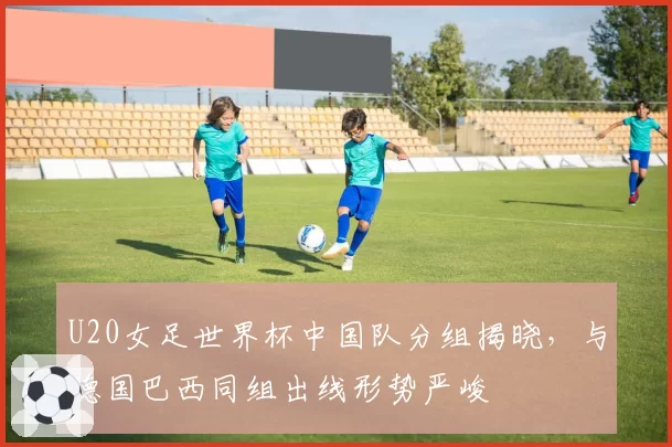 U20女足世界杯中国队分组揭晓，与德国巴西同组出线形势严峻
