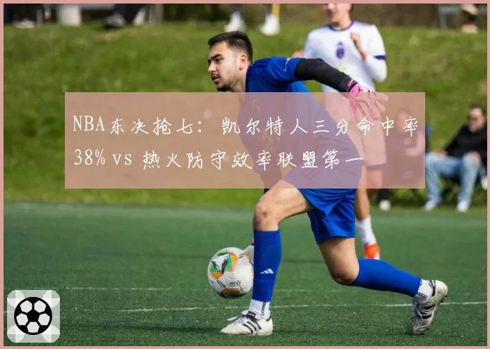 NBA东决抢七：凯尔特人三分命中率38% vs 热火防守效率联盟第一