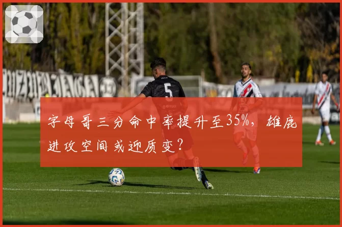 字母哥三分命中率提升至35%,雄鹿进攻空间或迎质变?