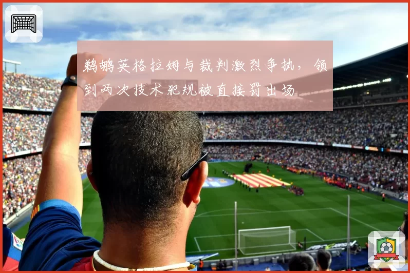 鹈鹕英格拉姆与裁判激烈争执，领到两次技术犯规被直接罚出场