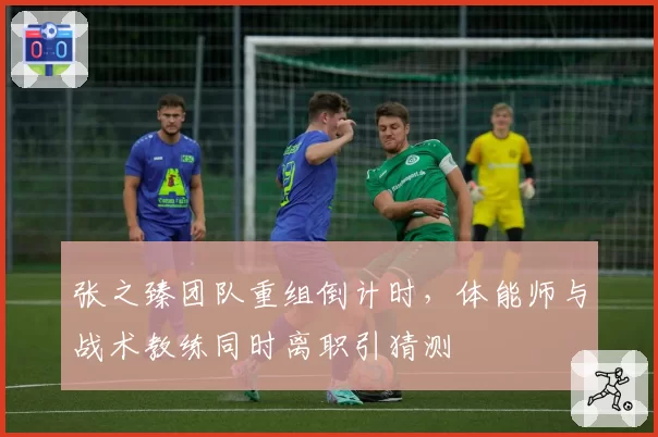 张之臻团队重组倒计时，体能师与战术教练同时离职引猜测