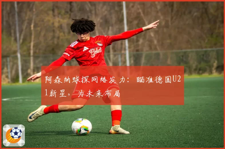 阿森纳球探网络发力:瞄准德国U21新星,为未来布局