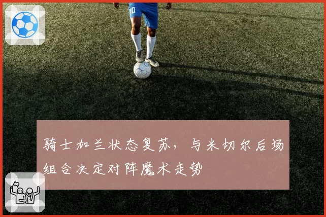 骑士加兰状态复苏，与米切尔后场组合决定对阵魔术走势