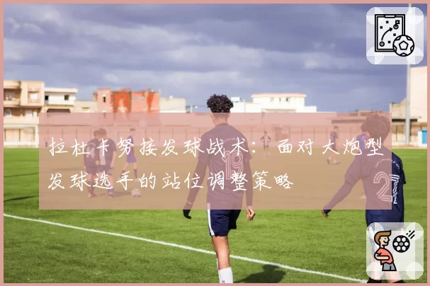 拉杜卡努接发球战术:面对大炮型发球选手的站位调整策略