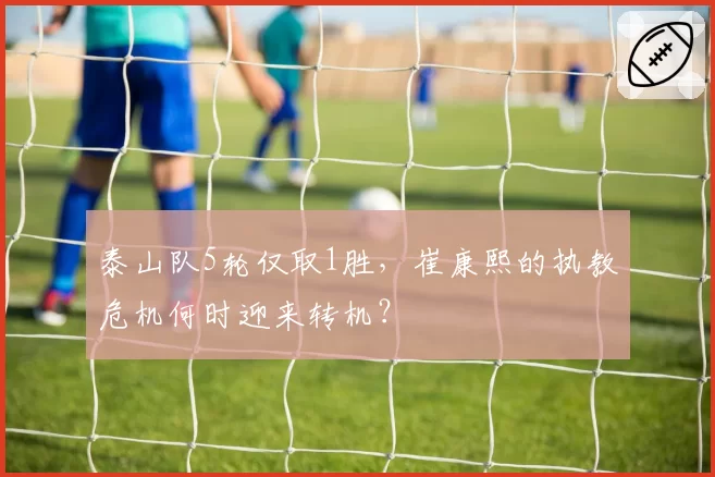 泰山队5轮仅取1胜,崔康熙的执教危机何时迎来转机?