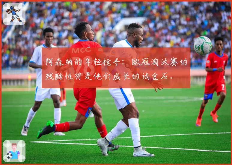 阿森纳的年轻枪手:欧冠淘汰赛的残酷性将是他们成长的试金石。