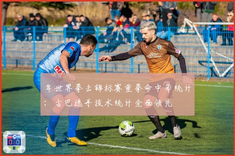 年世界拳击锦标赛重拳命中率统计：古巴选手技术统计全面领先