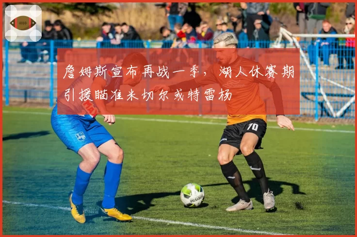 詹姆斯宣布再战一季，湖人休赛期引援瞄准米切尔或特雷杨