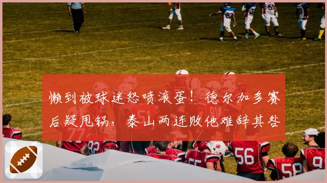 懒到被球迷怒喷滚蛋!德尔加多赛后疑甩锅,泰山两连败他难辞其咎