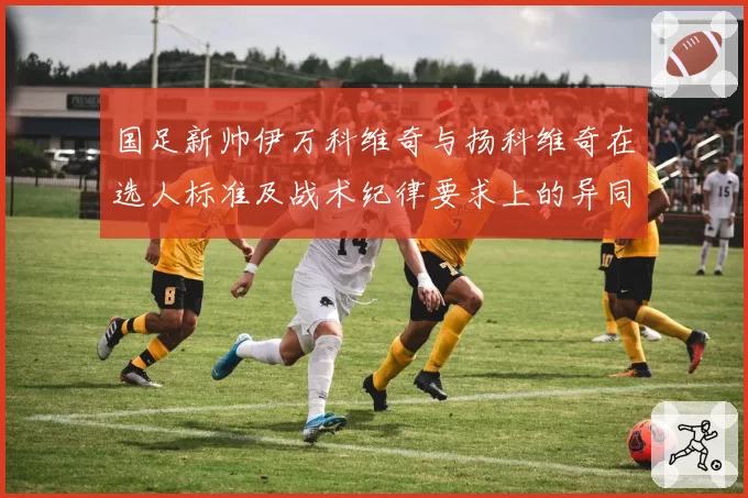 国足新帅伊万科维奇与扬科维奇在选人标准及战术纪律要求上的异同