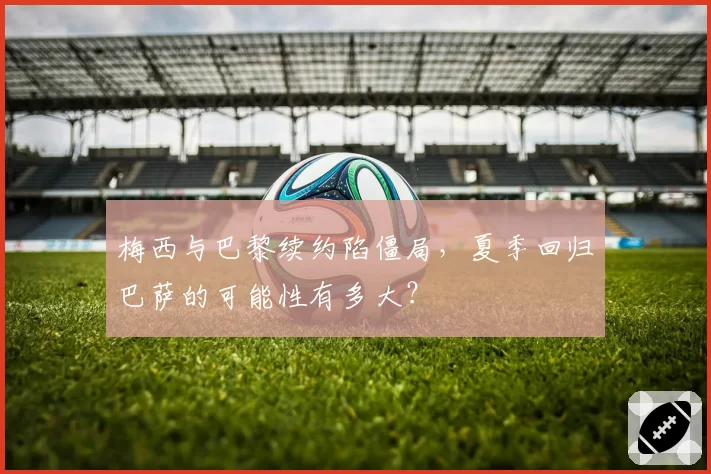 梅西与巴黎续约陷僵局，夏季回归巴萨的可能性有多大？