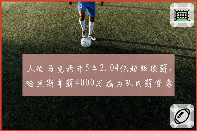 人给马克西开5年2.04亿超级顶薪,哈里斯年薪4000万成为队内薪资毒药