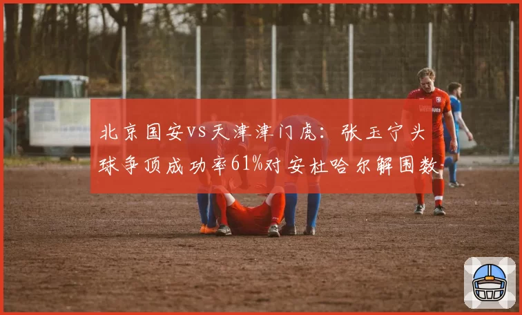 北京国安vs天津津门虎:张玉宁头球争顶成功率61%对安杜哈尔解围数联赛第一