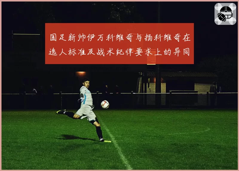 国足新帅伊万科维奇与扬科维奇在选人标准及战术纪律要求上的异同