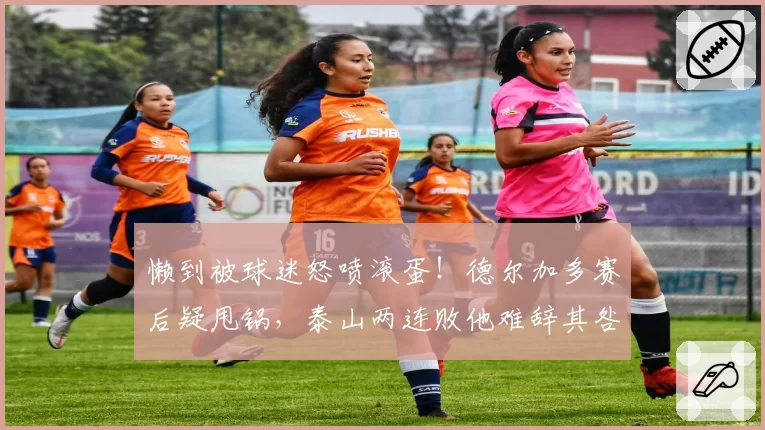 懒到被球迷怒喷滚蛋!德尔加多赛后疑甩锅,泰山两连败他难辞其咎