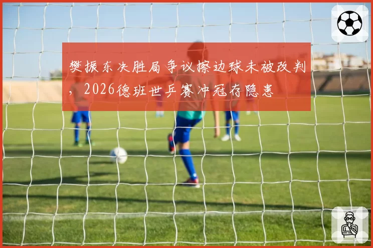 樊振东决胜局争议擦边球未被改判,2026德班世乒赛冲冠存隐患