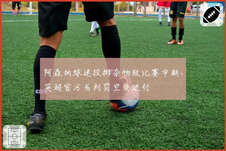 阿森纳球迷投掷杂物致比赛中断,英超官方或判罚空场进行