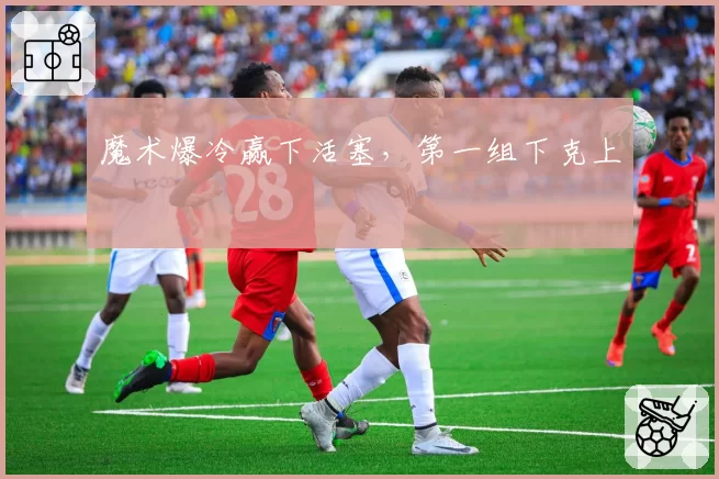 魔术爆冷赢下活塞，第一组下克上