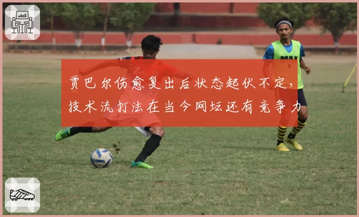 贾巴尔伤愈复出后状态起伏不定,技术流打法在当今网坛还有竞争力吗?