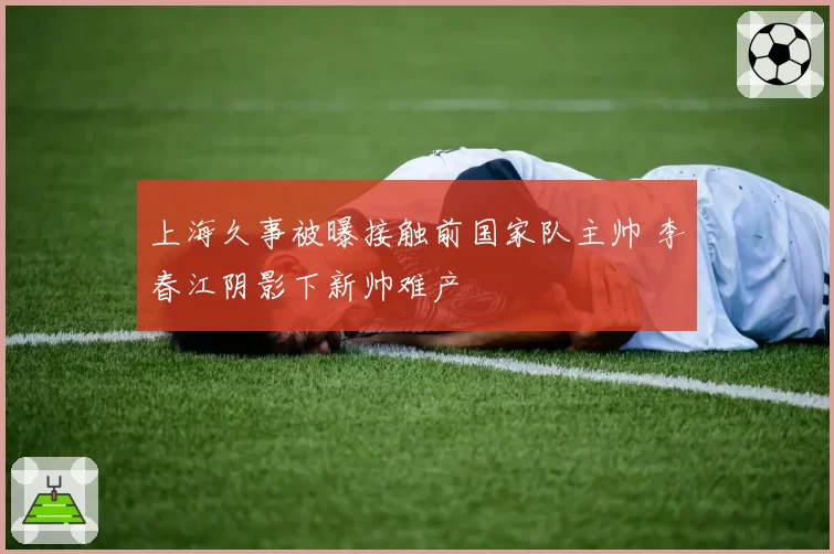 上海久事被曝接触前国家队主帅 李春江阴影下新帅难产