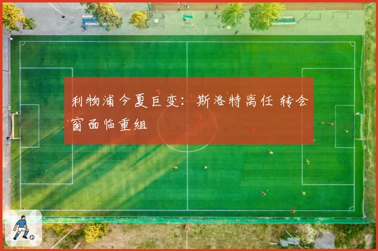 利物浦今夏巨变：斯洛特离任 转会窗面临重组