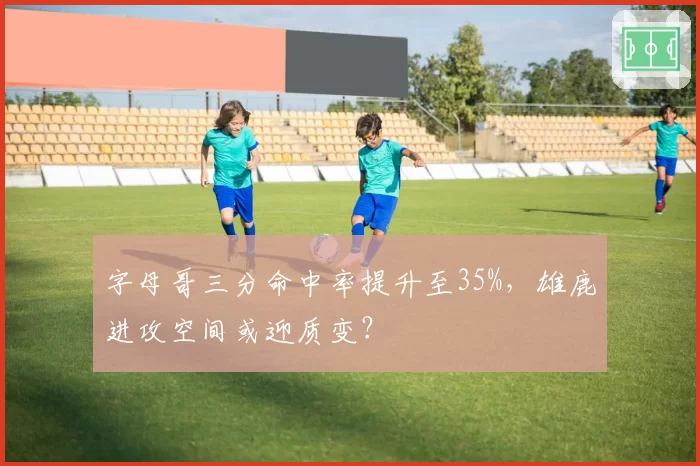 字母哥三分命中率提升至35%,雄鹿进攻空间或迎质变?