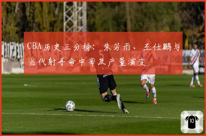 CBA历史三分榜:朱芳雨、王仕鹏与当代射手命中率及产量演变