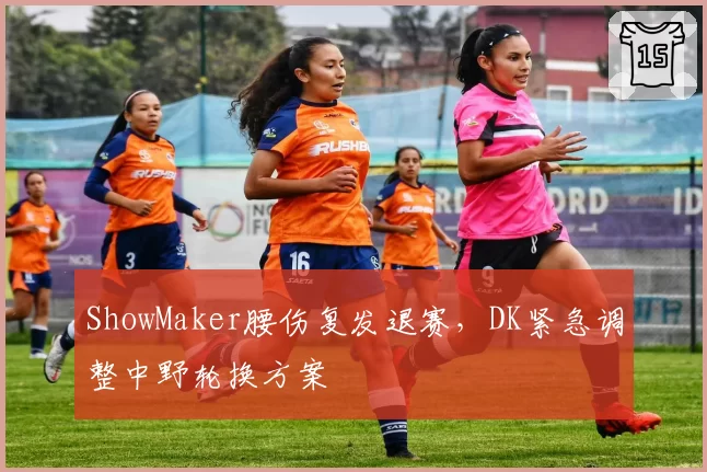ShowMaker腰伤复发退赛,DK紧急调整中野轮换方案