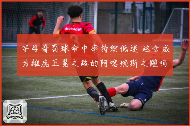 字母哥罚球命中率持续低迷 这会成为雄鹿卫冕之路的阿喀琉斯之踵吗?