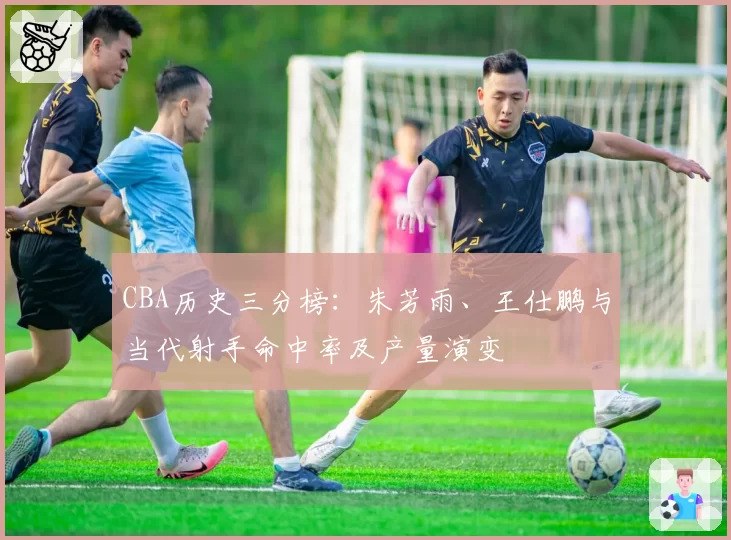 CBA历史三分榜:朱芳雨、王仕鹏与当代射手命中率及产量演变