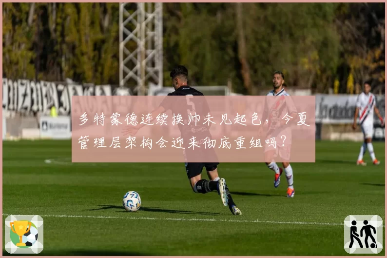 多特蒙德连续换帅未见起色，今夏管理层架构会迎来彻底重组吗？