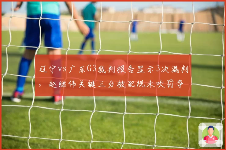 辽宁vs广东G3裁判报告显示3次漏判,赵继伟关键三分被犯规未吹罚争议最大