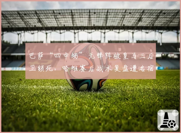 巴萨“四中场”无锋阵被皇马三后卫锁死,哈维赛后战术复盘遭名宿炮轰