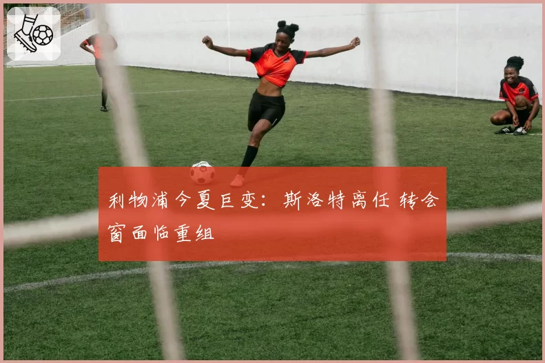利物浦今夏巨变：斯洛特离任 转会窗面临重组