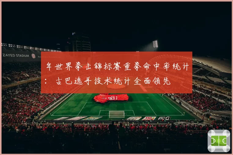 年世界拳击锦标赛重拳命中率统计:古巴选手技术统计全面领先